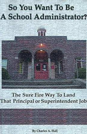 So You Want to Be a School Administrator?: The Sure Fire Way to Land That Principal or Superintendent Job by Charles a Hall 9780595091492