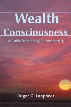 Wealth Consciousness: A Guide from Babaji for Prosperity by Roger G Lanphear 9780595140688