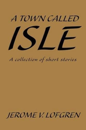 A Town Called Isle: A collection of short stories by Jerome V Lofgren 9780595239696