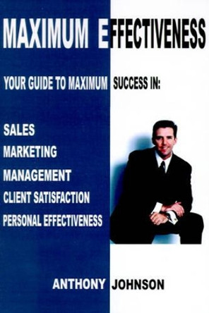 Maximum Effectiveness: Your Guide to Maximum Success in Sales, Management, Customer Service, Marketing and Personal Effectiveness by Anthony Edward Johnson 9780595198313