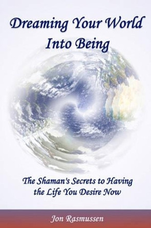 Dreaming Your World Into Being: The Shaman's Secrets To Having The Life You Desire Now by Jon Rasmussen 9780615203027