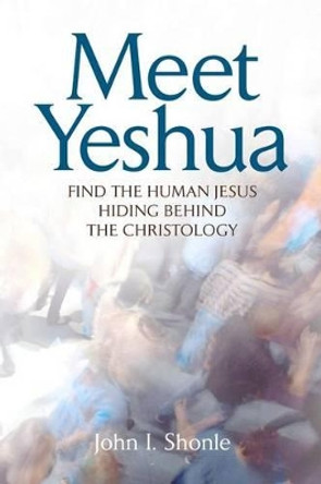 Meet Yeshua: Find the Human Jesus Hiding Behind the Christology by John I Shonle 9780615369402