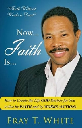 Now... Faith Is...: How to Create the Life God Desires for You to Live by Faith and by Works (Action) by Fray T White Sr 9780615425122