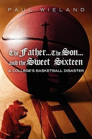 The Father...The Son...and the Sweet Sixteen: A College's Basketball Disaster by Paul Wieland 9780615478128