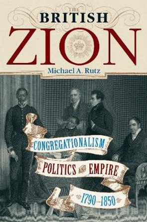 The British Zion: Congregationalism, Politics, and Empire, 1790-1850 by Michael A. Rutz
