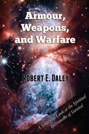 Armour, Weapons, and Warfare: A Scriptural Look at the Spiritual Instruments of Survival by Robert E Daley 9780615773285