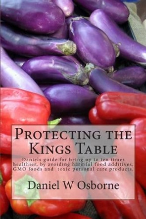 Protecting The Kings Table: Daniels guide for being up to ten times healthier, by avoiding harmful food additives, GMO foods and toxic personal care products. by Daniel W Osborne 9780615814278