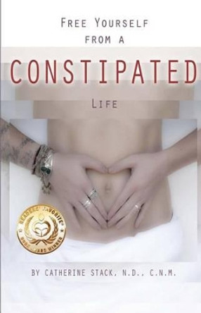 Free Yourself from a CONSTIPATED Life by Catherine C Stack Nd 9780615789460