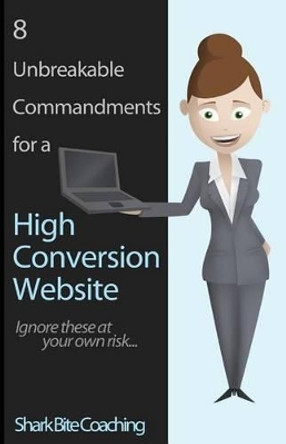 8 Unbreakable Commandments for a High Conversion Website: Ignore these at your own risk... by Shark Bite Coaching 9780615839653