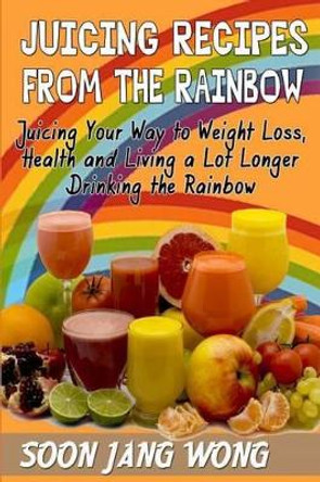 Juicing Recipes From The Rainbow: Juicing Your Way To Weight Loss, Health and Living a Lot Longer Drinking the Rainbow by Soon Jang Wong 9780615918396