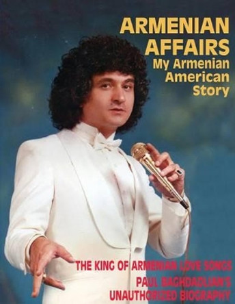 Armenian Affairs: My Armenian American Story - The King of Armenian Love Songs: Paul Baghdadlian's Unauthorized Biography by Eileen Keledjian 9780615879956