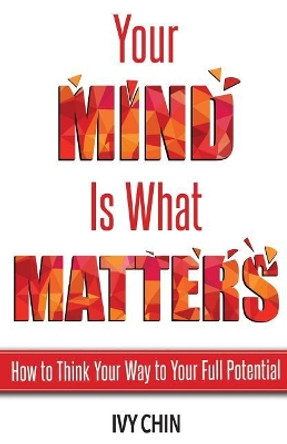 Your Mind Is What Matters: How to Think Your Way to Your Full Potential by Ivy Chin 9780692106808