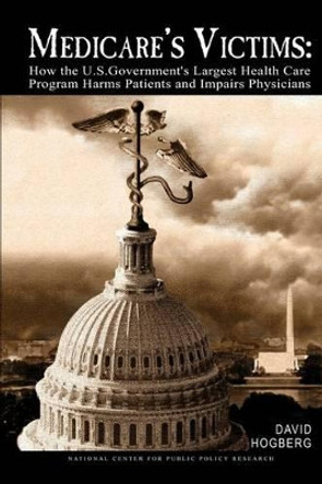 Medicare's Victims: How the U.S. Government's Largest Health Care Program Harms Patients and Impairs Physicians by David Hogberg 9780692415320