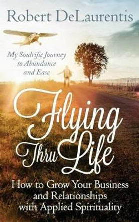 Flying Thru Life: How to Grow Your Business and Relationships with Applied Spirituality - My Soulrific Journey to Abundance and Ease by Robert Delaurentis 9780692437506