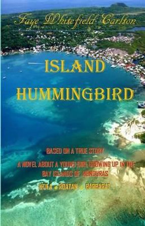 Island Hummingbird: Based on a true story: A novel about a young girl growing up in the Bay Islands of Honduras; Utila, Roatan, Barbarat by Faye Whitefield Carlton 9780692450864