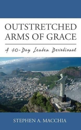 Outstretched Arms of Grace: A 40-Day Lenten Devotional by Stephen A Macchia 9780692614952