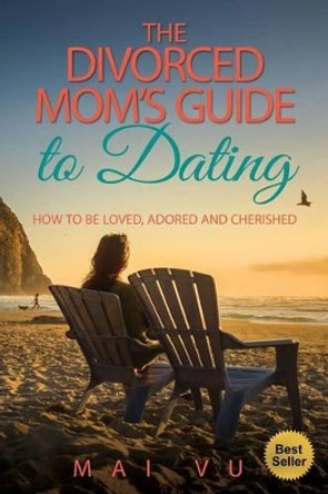 The Divorced Mom's Guide to Dating: How to be Loved, Adored and Cherished by Mai Vu 9780692664469