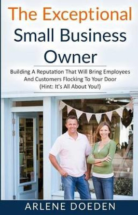 The Exceptional Small Business Owner: Building A Reputation That Will Bring Employees And Customers Flocking To Your Door (Hint: It's All About YOU!) by Arlene Doeden 9780692704134