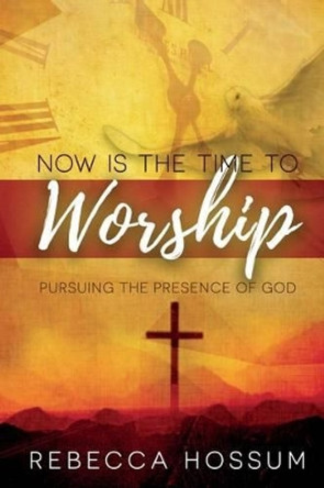 Now is the Time to Worship: Pursuing the Presence of God by Rebecca Hossum 9780692706220