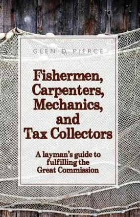 Fishermen, Carpenters, Mechanics and Tax Collectors: A Layman's guide to fulfilling the Great Commission by Glen D Pierce 9780692626023