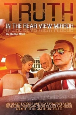 Truth In The Rear View Mirror: An Insider Exposes Americas Power Players Revealing their Dark Secrets, Lies and Hidden Agenda to the American People! by Michael Maris 9780692630549