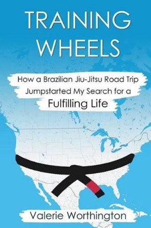 Training Wheels: How a Brazilian Jiu-Jitsu Road Trip Jump-Started My Search for a Fulfilling Life by Valerie Worthington 9780692680186