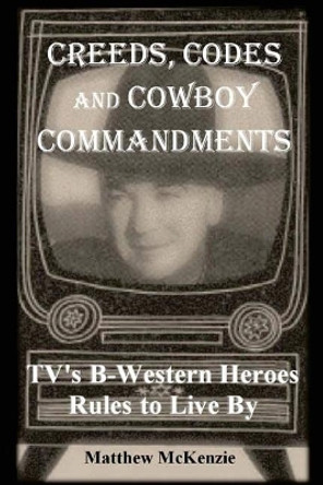 Creeds, Codes and Cowboy Commandments: Tv's B-Western Heroes Rules to Live by by Matthew McKenzie 9780692832776