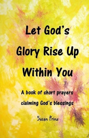 Let God's Glory Rise Up Within You: A book of short prayers claiming God's blessings by Susan Prinz 9780692969571