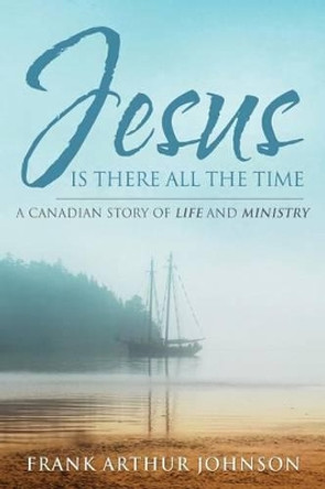 Jesus Is There All the Time: A Canadian Story of Life and Ministry by Frank Arthur Johnson 9780990517511