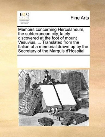 Memoirs Concerning Herculaneum, the Subterranean City, Lately Discovered at the Foot of Mount Vesuvius, ... Translated from the Italian of a Memorial Drawn Up by the Secretary of the Marquis D'Hospital by Multiple Contributors 9780699110471