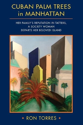 CUBAN PALM TREES in MANHATTAN: Her Family's Reputation in Tatters, a Society Woman Departs Her Beloved Island. by Ron Torres 9780692918449