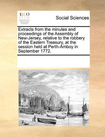 Extracts from the Minutes and Proceedings of the Assembly of New-Jersey, Relative to the Robbery of the Eastern Treasury, at the Session Held at Perth-Amboy in September 1772 by Multiple Contributors 9780699171458