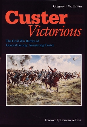 Custer Victorious: The Civil War Battles of General George Armstrong Custer by Gregory J. W. Urwin 9780803295568