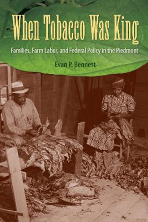 When Tobacco Was King: Families, Farm Labor, and Federal Policy in the Piedmont by Evan P. Bennett 9780813080567