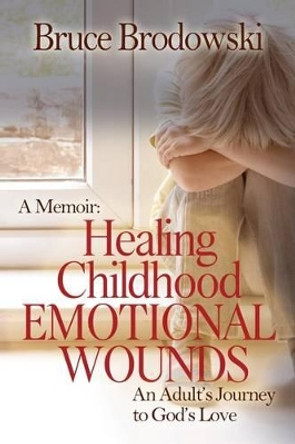 A Memoir: Healing Childhood Emotional Wounds: An Adult's Journey to God's Love by Bruce Brodowski 9780982658147