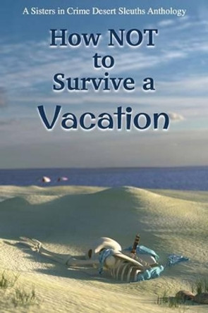 How NOT to Survive a Vacation: Sisters in Crime Desert Sleuths Chapter Anthology by Sisters Desert Sleuths Chapter Authors 9780982877401