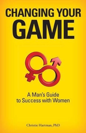 Changing Your Game: A Man's Guide to Success with Women by Christie Hartman 9780984826216