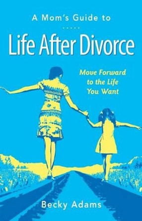 A Mom's Guide to Life After Divorce: Move Forward to the Life You Want by Becky Adams 9780984992010