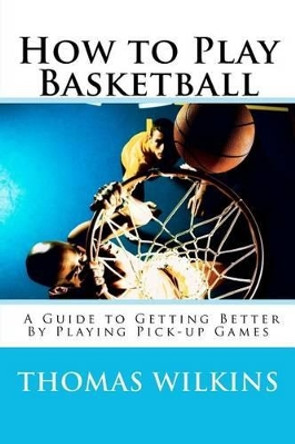 How to Play Basketball: A Guide to Getting Better By Playing Pick-up Games by Thomas Wilkins 9780985121907