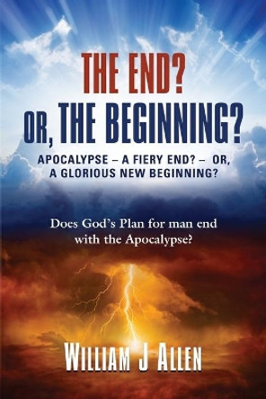 The End? Or, the Beginning?: Apocalypse - A Fiery End? - Or, a Glorious New Beginning? by William J Allen 9780985330910