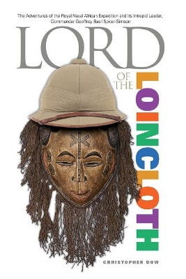Lord of the Loincloth: The Adventures of the Royal Naval African Expedition and Its Intrepid Leader, Commander Geoffrey Basil Spicer-Simson by Christopher Dow 9780985147709