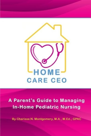 Home Care CEO: A Parent's Guide to Managing In-Home Pediatric Nursing by Charisse N Montgomery 9780986176104