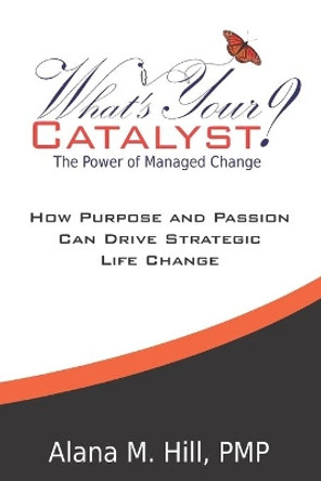 What's Your Catalyst? The Power of Managed Change: How Purpose and Passion Can Drive Strategic Life Change by Alana M Hill 9780988323544