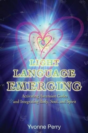 Light Language Emerging: Activating Ascension Codes and Integrating Body, Soul, and Spirit by Yvonne M Perry 9780989068826
