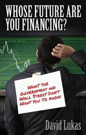 Whose Future Are You Financing?: What The Government And Wall Street Don't Want You To Know by David a Lukas 9780988387836