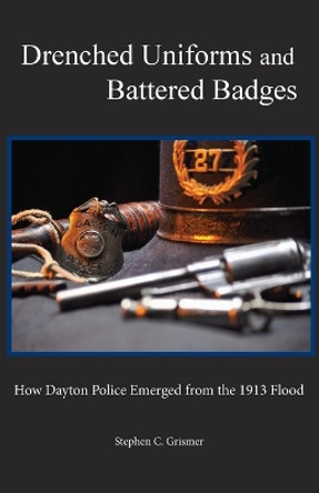 Drenched Uniforms and Battered Badges: How Dayton Police Emerged from the 1913 Flood: Black and White edition by Stephen C Grismer 9780989530217