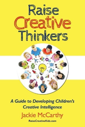 Raise Creative Thinkers: A Guide to Developing Children's Creative Intelligence by Jackie McCarthy 9780990784005