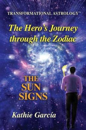 The Hero's Journey through the Zodiac: The Sun Signs: Transformational Astrology(TM) by Kathie Garcia 9780990819202