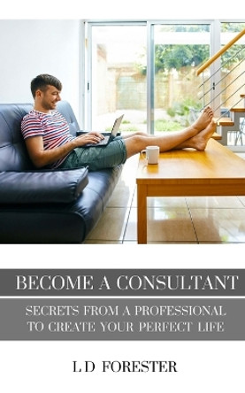 Become A Consultant: Secrets from a Professional to Create Your Perfect Life by L D Forester 9780991100774