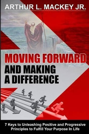 Moving Forward and Making a Difference: 7 Keys to Unleashing Positive and Progressive Principles to Fulfill Your Purpose in Life by Arthur L Mackey, Jr 9780991585663